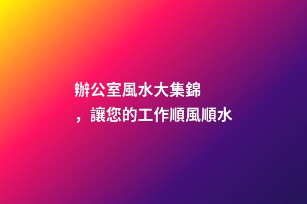 辦公室風水大集錦，讓您的工作順風順水